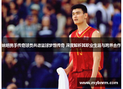 姚明携手传奇球员共谱篮球梦想传奇 深度解析其职业生涯与跨界合作