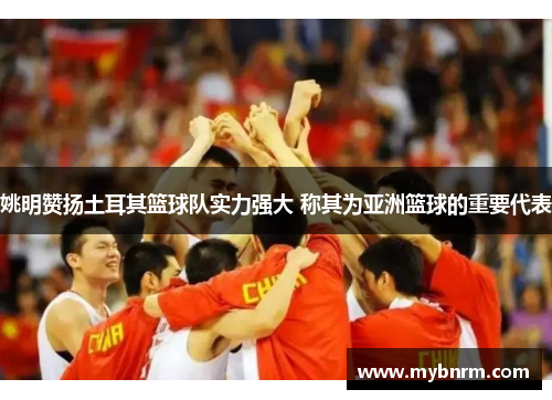 姚明赞扬土耳其篮球队实力强大 称其为亚洲篮球的重要代表