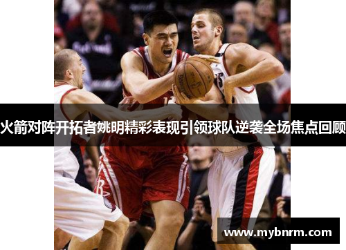 火箭对阵开拓者姚明精彩表现引领球队逆袭全场焦点回顾