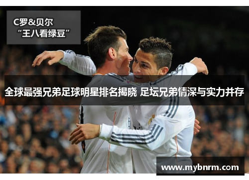 全球最强兄弟足球明星排名揭晓 足坛兄弟情深与实力并存
