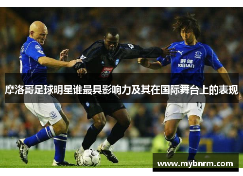 摩洛哥足球明星谁最具影响力及其在国际舞台上的表现