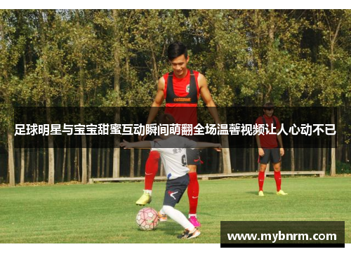足球明星与宝宝甜蜜互动瞬间萌翻全场温馨视频让人心动不已