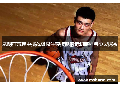 姚明在荒漠中挑战极限生存技能的奇幻旅程与心灵探索