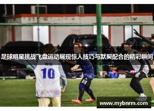 足球明星挑战飞盘运动展现惊人技巧与默契配合的精彩瞬间