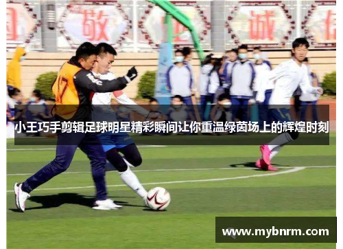 小王巧手剪辑足球明星精彩瞬间让你重温绿茵场上的辉煌时刻